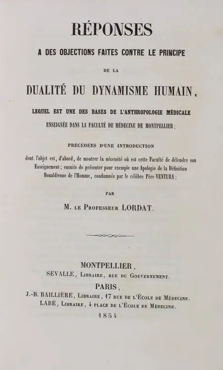 LORDAT (Professeur). Réponses à des objections faites contre le principe de la dualité du dynamisme humain. Lequel est une des bases de l'anthropologie médicale, enseignée dans la Faculté de médecine de Montpellier; précédées d'une introduction dont l'objet est, d'abord, de montrer la nécessité où est cette Faculté de défendre son enseignement; ensuite de présenter pour exemple une apologie de la définition Bonaldienne de l'homme, condamnée par le célèbre père Ventura, livre rare du XIXe siècle